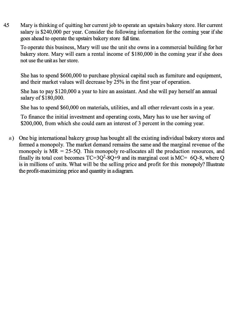 45
Mary is thinking of quitting her current job to operate an upstairs bakery store. Her current
salary is $240,000 per year. Consider the following information for the coming year if she
goes ahead to operate the upstairs bakery store full time.
To operate this business, Mary will use the unit she owns in a commercial building for her
bakery store. Mary will earn a rental income of $180,000 in the coming year if she does
not use the unit as her store.
She has to spend $600,000 to purchase physical capital such as furniture and equipment,
and their market values will decrease by 25% in the first year of operation.
She has to pay $120,000 a year to hire an assistant. And she will pay herself an annual
salary of $180,000.
She has to spend $60,000 on materials, utilities, and all other relevant costs in a year.
To finance the initial investment and operating costs, Mary has to use her saving of
$200,000, from which she could earn an interest of 3 percent in the coming year.
a) One big international bakery group has bought all the existing individual bakery stores and
formed a monopoly. The market demand remains the same and the marginal revenue of the
monopoly is MR = 25-5Q. This monopoly re-allocates all the production resources, and
finally its total cost becomes TC=3Q2-8Q+9 and its marginal cost is MC= 6Q-8, where Q
is in millions of units. What will be the selling price and profit for this monopoly? Illustrate
the profit-maximizing price and quantity in adiagram.
