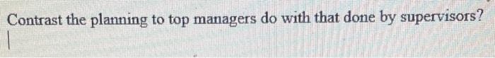 Contrast the planning to top managers do with that done by supervisors?
