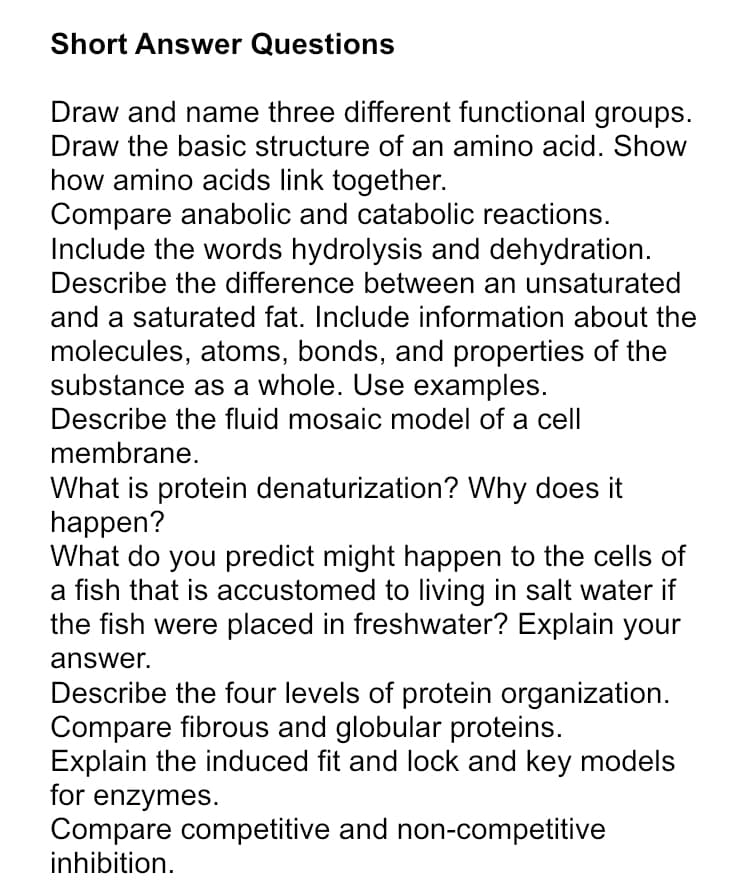 Short Answer Questions
Draw and name three different functional groups.
Draw the basic structure of an amino acid. Show
how amino acids link together.
Compare anabolic and catabolic reactions.
Include the words hydrolysis and dehydration.
Describe the difference between an unsaturated
and a saturated fat. Include information about the
molecules, atoms, bonds, and properties of the
substance as a whole. Use examples.
Describe the fluid mosaic model of a cell
membrane.
What is protein denaturization? Why does it
happen?
What do you predict might happen to the cells of
a fish that is accustomed to living in salt water if
the fish were placed in freshwater? Explain your
answer.
Describe the four levels of protein organization.
Compare fibrous and globular proteins.
Explain the induced fit and lock and key models
for enzymes.
Compare competitive and non-competitive
inhibition.
