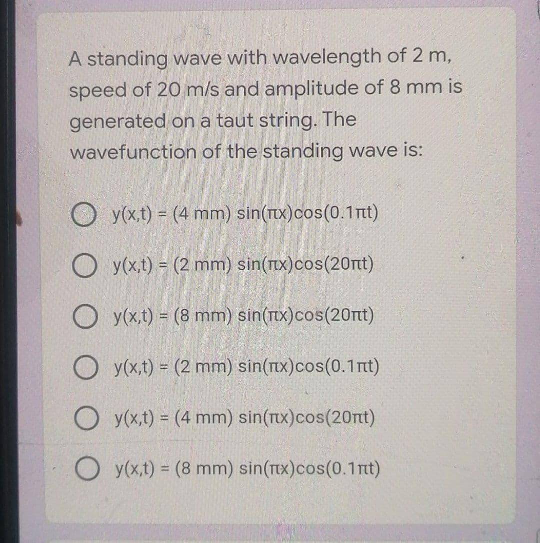 A standing wave with wavelength of 2 m,
speed of 20 m/s and amplitude of 8 mm is
generated on a taut string. The
wavefunction of the standing wave is:
O y(x,t) = (4 mm) sin(Tix)cos(0.1nt)
y(x,t) = (2 mm) sin(rx)cos(20rt)
O y(x,t) = (8 mm) sin(rx)cos(20t)
O y(x,t) = (2 mm) sin(x)cos(0.1 rt)
y(x,t) = (4 mm) sin(rx)cos(20nt)
O y(x,t) = (8 mm) sin(Tex)cos(0.1nt)
%3D
