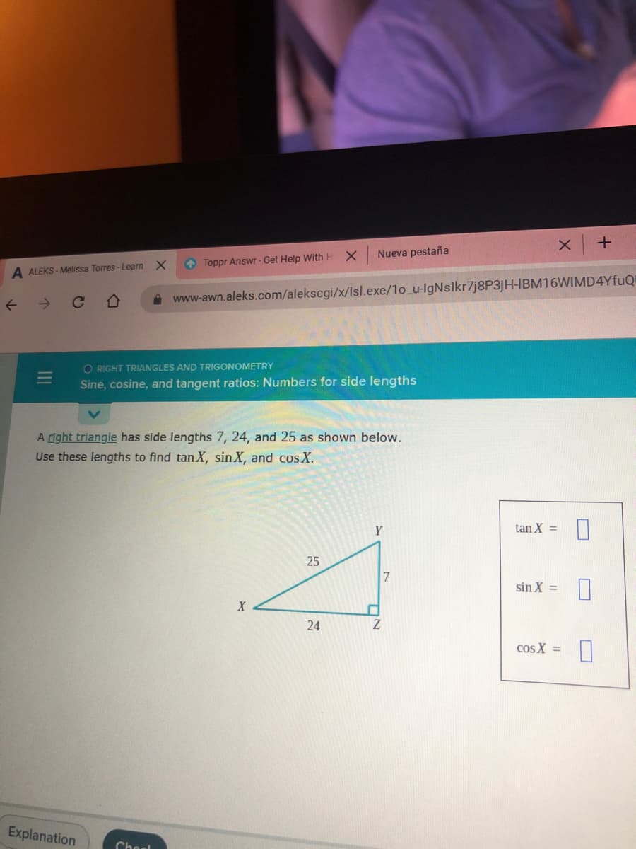 Nueva pestaña
O Toppr Answr - Get Help With H X
A ALEKS - Melissa Torres - Learn X
->
A www-awn.aleks.com/alekscgi/x/Isl.exe/1o_u-IgNslkr7j8P3jH-IBM16WIMD4YFUQ
O RIGHT TRIANGLES AND TRIGONOMETRY
Sine, cosine, and tangent ratios: Numbers for side lengths
A right triangle has side lengths 7, 24, and 25 as shown below.
Use these lengths to find tanX, sinX, and cos X.
tan X =
25
7
sin X =
X
24
cos X =
Explanation
Chesl
II
