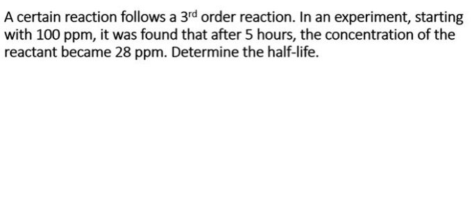 A certain reaction follows a 3rd order reaction. In an experiment, starting
with 100 ppm, it was found that after 5 hours, the concentration of the
reactant became 28 ppm. Determine the half-life.
