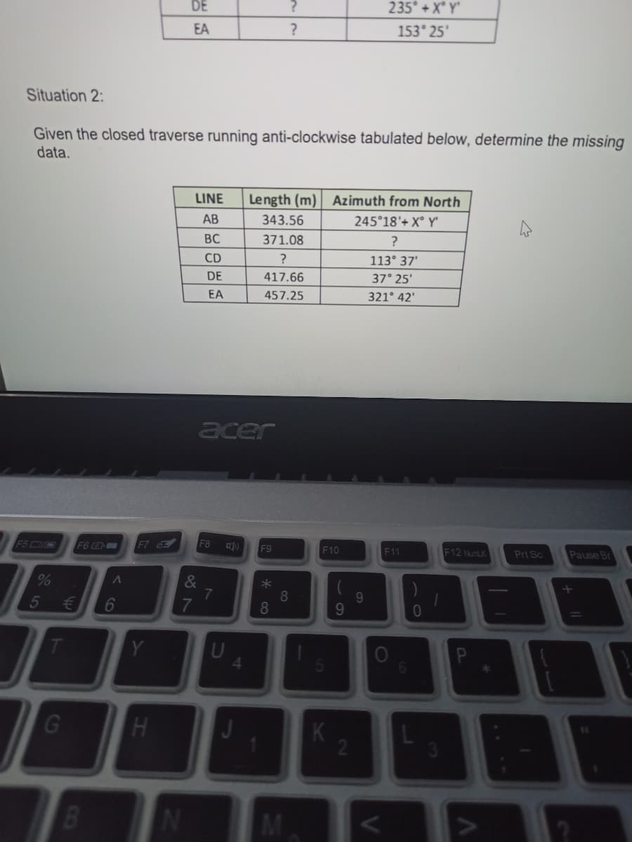 DE
235° + X Y
EA
153 25'
Situation 2:
Given the closed traverse running anti-clockwise tabulated below, determine the missing
data.
LINE
Length (m) Azimuth from North
AB
343.56
245°18'+ X° Y'
BC
371.08
?
CD
113° 37'
DE
417.66
37° 25'
EA
457.25
321° 42'
acer
F5DI0
F6
F7 6
F8
F9
F10
F11
F12 NumLK
Prt Sc
Pause Br
%
&
8.
8.
9.
9.
5
6
Y
U
G
H
2
