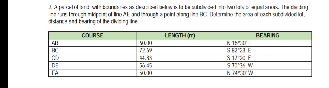 2. A parcel of land, with boundaries as described below is to be subdivided into two lots of equal areas. The dividing
line runs through midpoint of line AE and through a point along line BC. Determine the area of each subdivided lot,
distance and bearing of the dividing line.
COURSE
LENGTH (m)
BEARING
N 15°30' E
S 82°23' E
S 17°20' E
S 70°36' W
N 74°30' W
AB
60.00
BC
72.69
CD
44.83
DE
56.45
EA
50.00
