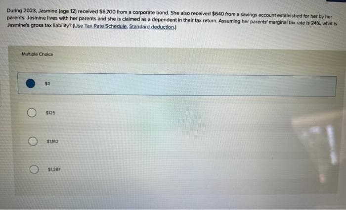 During 2023, Jasmine (age 12) received $6,700 from a corporate bond. She also received $640 from a savings account established for her by her
parents. Jasmine lives with her parents and she is claimed as a dependent in their tax return. Assuming her parents' marginal tax rate is 24%, what is
Jasmine's gross tax liability? (Use Tax Rate Schedule. Standard deduction.)
Multiple Choice
$0
$125
$1,162
$1,287