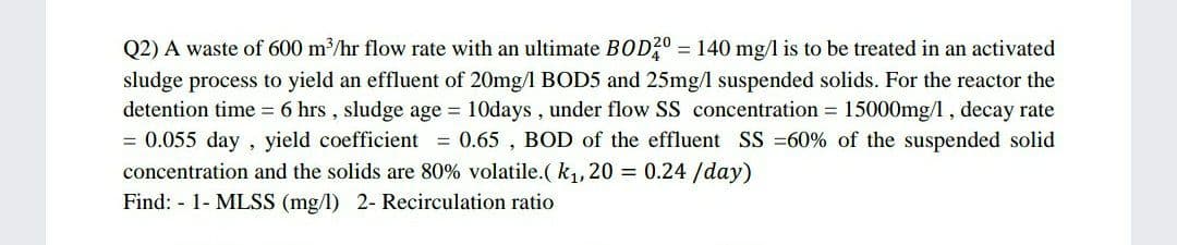 Q2) A waste of 600 m/hr flow rate with an ultimate BOD20 = 140 mg/1 is to be treated in an activated
sludge process to yield an effluent of 20mg/l BOD5 and 25mg/ suspended solids. For the reactor the
detention time 6 hrs , sludge age 10days, under flow SS concentration = 15000mg/l, decay rate
= 0.055 day
concentration and the solids are 80% volatile.(k,, 20 = 0.24 /day)
, yield coefficient = 0.65 , BOD of the effluent SS =60% of the suspended solid
Find: - 1- MLSS (mg/l) 2- Recirculation ratio
