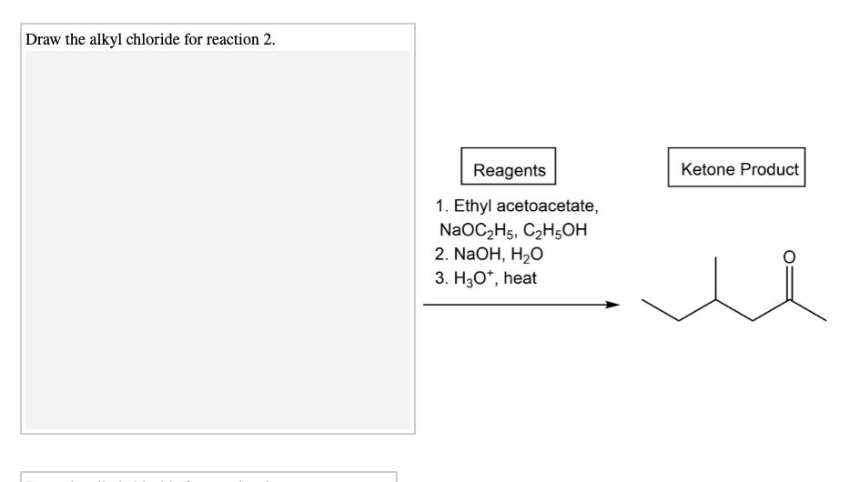 Draw the alkyl chloride for reaction 2.
Reagents
Ketone Product
1. Ethyl acetoacetate,
NaOC2H5, C2H5OH
2. NaOH, H2O
3. H3O*, heat
