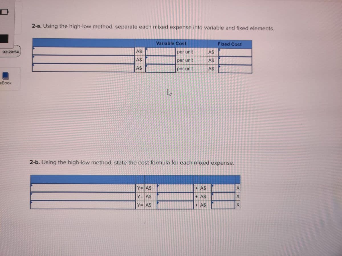 02:20:54
eBook
2-a. Using the high-low method, separate each mixed expense into variable and fixed elements.
Variable Cost
Fixed Cost
A$
A$
A$
A$
A$
A$
2-b. Using the high-low method, state the cost formula for each mixed expense.
Y= A$
+ A$
Y= A$
+ A$
Y= A$
+ A$
2
per unit
per unit
per unit
XXX