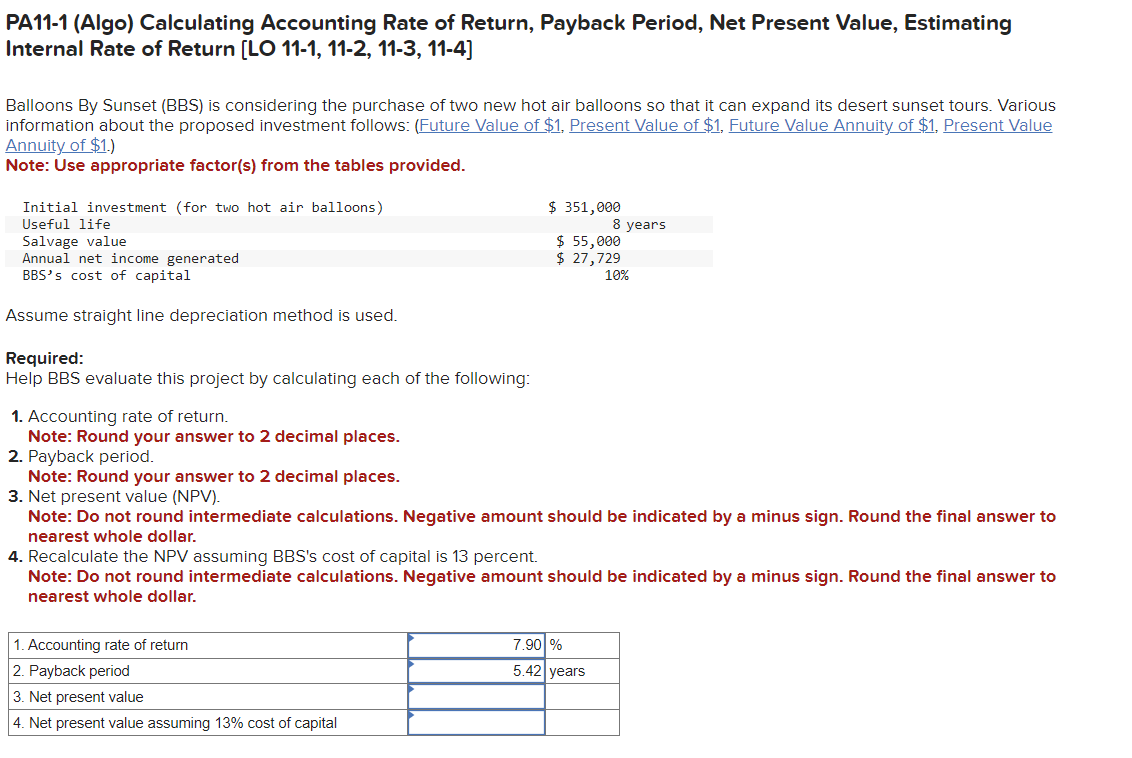 PA11-1 (Algo) Calculating Accounting Rate of Return, Payback Period, Net Present Value, Estimating
Internal Rate of Return [LO 11-1, 11-2, 11-3, 11-4]
Balloons By Sunset (BBS) is considering the purchase of two new hot air balloons so that it can expand its desert sunset tours. Various
information about the proposed investment follows: (Future Value of $1. Present Value of $1, Future Value Annuity of $1, Present Value
Annuity of $1.)
Note: Use appropriate factor(s) from the tables provided.
Initial investment (for two hot air balloons)
Useful life
Salvage value
Annual net income generated
BBS's cost of capital
Assume straight line depreciation method is used.
Required:
Help BBS evaluate this project by calculating each of the following:
1. Accounting rate of return.
Note: Round your answer to 2 decimal places.
2. Payback period.
$ 351,000
1. Accounting rate of return
2. Payback period
3. Net present value
4. Net present value assuming 13% cost of capital
8 years
$ 55,000
$ 27,729
Note: Round your answer to 2 decimal places.
3. Net present value (NPV).
Note: Do not round intermediate calculations. Negative amount should be indicated by a minus sign. Round the final answer to
nearest whole dollar.
10%
4. Recalculate the NPV assuming BBS's cost of capital is 13 percent.
Note: Do not round intermediate calculations. Negative amount should be indicated by a minus sign. Round the final answer to
nearest whole dollar.
7.90 %
5.42 years