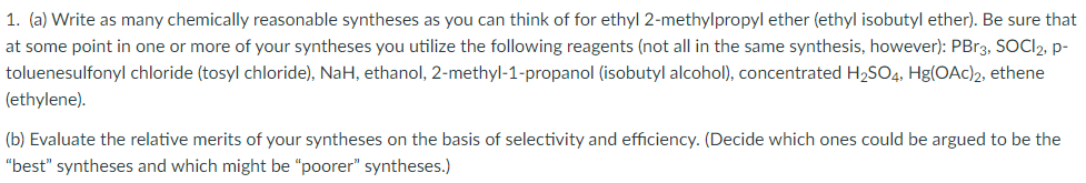 1. (a) Write as many chemically reasonable syntheses as you can think of for ethyl 2-methylpropyl ether (ethyl isobutyl ether). Be sure that
at some point in one or more of your syntheses you utilize the following reagents (not all in the same synthesis, however): PB13, SOCI2, p-
toluenesulfonyl chloride (tosyl chloride), NaH, ethanol, 2-methyl-1-propanol (isobutyl alcohol), concentrated H2SO4, Hg(OAc)2, ethene
(ethylene).
(b) Evaluate the relative merits of your syntheses on the basis of selectivity and efficiency. (Decide which ones could be argued to be the
"best" syntheses and which might be "poorer" syntheses.)
