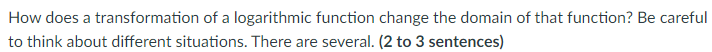 How does a transformation of a logarithmic function change the domain of that function? Be careful
to think about different situations. There are several. (2 to 3 sentences)
