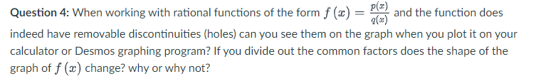 Question 4: When working with rational functions of the form f (x) =
P(z)
and the function does
a(x)
indeed have removable discontinuities (holes) can you see them on the graph when you plot it on your
calculator or Desmos graphing program? If you divide out the common factors does the shape of the
graph of f (x) change? why or why not?
