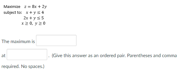 Maximize z = 8x + 2y
subject to: x+y< 4
2x + y <5
x 2 0, y 20
The maximum is
at
(Give this answer as an ordered pair. Parentheses and comma
required. No spaces.)
