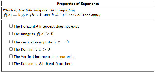 Properties of Exponents
Which of the following are TRUE regarding
f(x) = log, z (b > 0 and b+ 1)? Check all that apply.
The Horizontal Intercept does not exist
O The Range is f(x) > 0
O The vertical asymptote is a =
O The Domain is r > 0
O The Vertical Intercept does not exist
O The Domain is All Real Numbers
