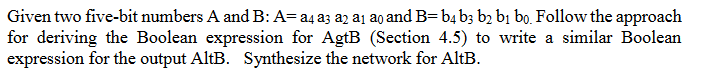 Given two five-bit numbers A and B: A=a4 a3 a2 a₁ ao and B=b4 b3 b2 b1 bo. Follow the approach
for deriving the Boolean expression for AgtB (Section 4.5) to write a similar Boolean
expression for the output AltB. Synthesize the network for AltB.