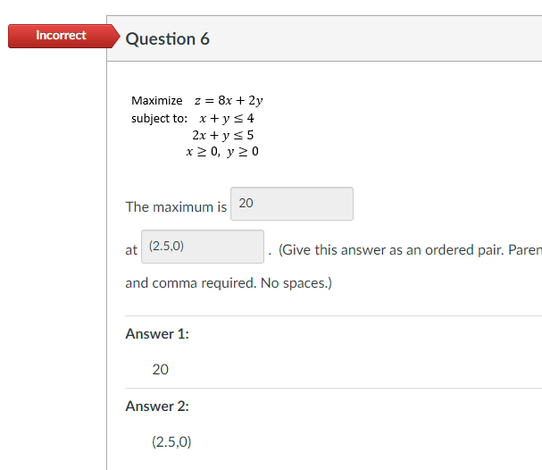 Incorrect
Question 6
Maximize z = 8x + 2y
subject to: x+ y< 4
2x + ys5
x 2 0, y 20
The maximum is 20
at (2.5,0)
. (Give this answer as an ordered pair. Paren
and comma required. No spaces.)
Answer 1:
20
Answer 2:
(2.5,0)
