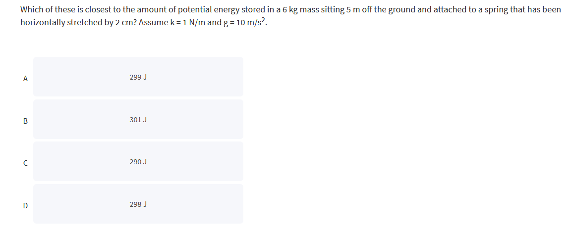 Which of these is closest to the amount of potential energy stored in a 6 kg mass sitting 5 m off the ground and attached to a spring that has been
horizontally stretched by 2 cm? Assume k = 1 N/m and g = 10 m/s².
A
B
с
D
299 J
301 J
290 J
298 J