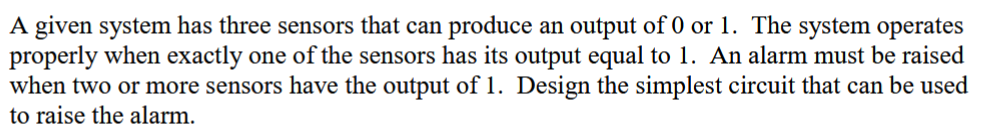 A given system has three sensors that can produce an output of 0 or 1. The system operates
properly when exactly one of the sensors has its output equal to 1. An alarm must be raised
when two or more sensors have the output of 1. Design the simplest circuit that can be used
to raise the alarm.
