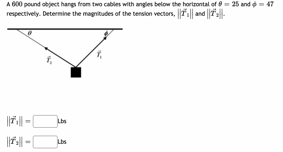 A 600 pound object hangs from two cables with angles below the horizontal of 0 :
and T2
25 and ø = 47
||
respectively. Determine the magnitudes of the tension vectors, T1||
T,
Lbs
||7||
Lbs
2.
||
