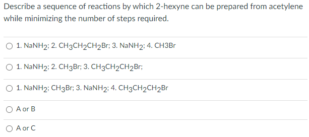 Describe a sequence of reactions by which 2-hexyne can be prepared from acetylene
while minimizing the number of steps required.
O 1. NANH2; 2. CH3CH2CH2Br; 3. NaNH2; 4. CH3B1
O 1. NANH2: 2. CH3Br; 3. CH3CH2CH2B1;
O 1. NANH2; CH3Br; 3. NANH2; 4. CH3CH2CH2B
O A or B
O A or C
