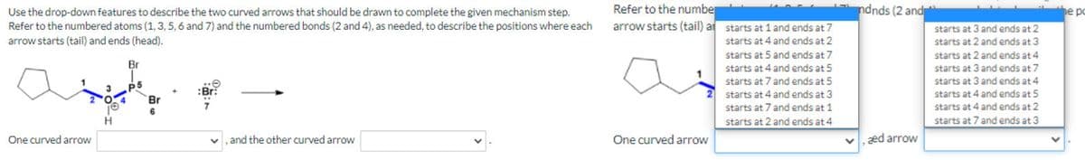 Refer to the number
arrow starts (tail) at starts at 1 and ends at 7
ndnds (2 and
e p
Use the drop-down features to describe the two curved arrows that should be drawn to complete the given mechanism step.
Refer to the numbered atoms (1, 3, 5, 6 and 7) and the numbered bonds (2 and 4), as needed, to describe the positions where each
arrow starts (tail) and ends (head).
starts at 3 and ends at 2
starts at 4 and ends at 2
starts at 2 and ends at 3
starts at 2 and ends at 4
starts at 3 and ends at 7
starts at 3 and ends at 4
starts at 5 and ends at 7
Br
starts at 4 and ends at 5
starts at 7 and ends at 5
p5
:Br:
starts at 4 and ends at 3
starts at 7 and ends at 1
starts at 4 and ends at 5
Br
starts at 4 and ends at 2
H.
starts at 2 and ends at 4
starts at 7 and ends at 3
One curved arrow
and the other curved arrow
One curved arrow
v, æd arrow
