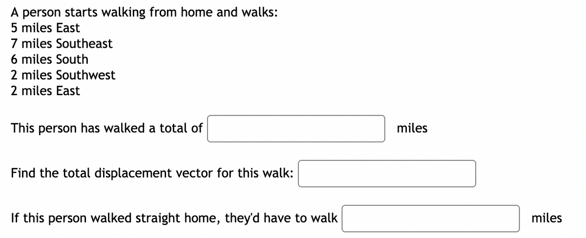 A person starts walking from home and walks:
5 miles East
7 miles Southeast
6 miles South
2 miles Southwest
2 miles East
This person has walked a total of
miles
Find the total displacement vector for this walk:
If this person walked straight home, they'd have to walk
miles
