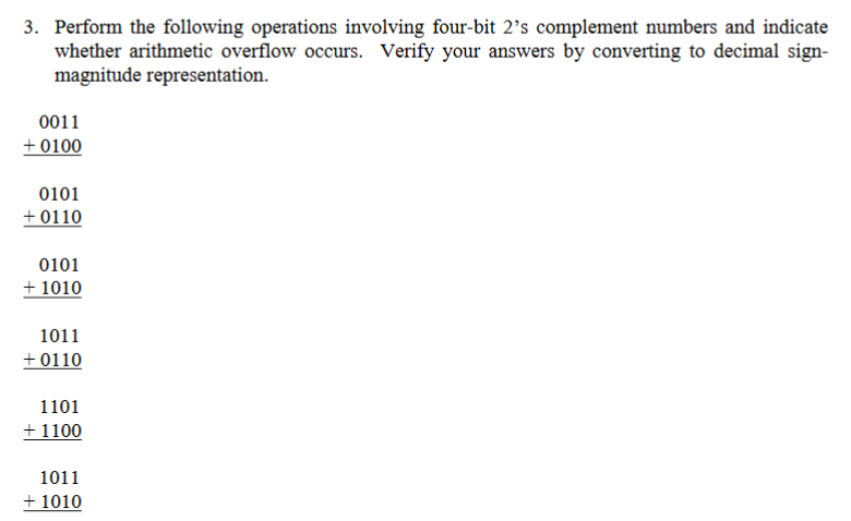 3. Perform the following operations involving four-bit 2's complement numbers and indicate
whether arithmetic overflow occurs. Verify your answers by converting to decimal sign-
magnitude representation.
0011
+0100
0101
+0110
0101
+ 1010
1011
+0110
1101
+ 1100
1011
+ 1010