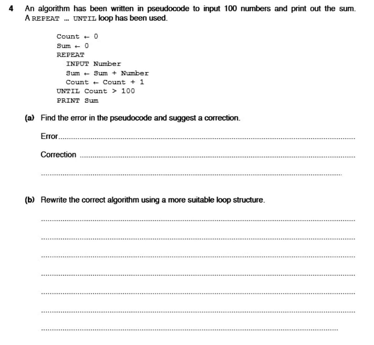 4
An algorithm has been written in pseudocode to input 100 numbers and print out the sum.
A REPEAT
. UNTIL loop has been used.
Count + O
Sum + 0
REPEAT
INPUT Number
Sum + Sum + Number
Count + Count + 1
UNTIL Count > 100
PRINT Sum
(a) Find the error in the pseudocode and suggest a correction.
Error.
Correction
(b) Rewrite the correct algorithm using a more suitable loop structure.
