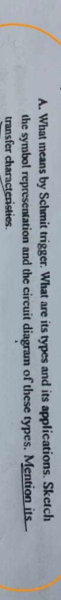 Sketch
diagram of these types. Mention its
A. What means by Schmit trigger. What are its types and its applications.
the symbol representation and the circuit
transfer characteristies.