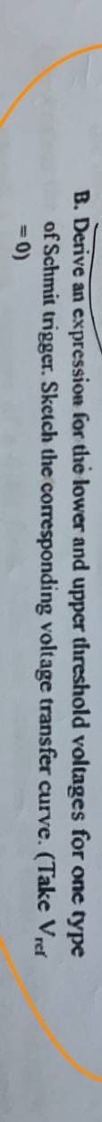 B. Derive an expression for the lower and upper threshold voltages
of Schmit trigger. Sketch the corresponding voltage transfer curve.
= 0)
for one type
(Take Vret
