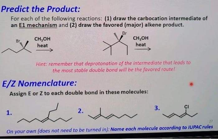 Predict the Product:
For each of the following reactions: (1) draw the carbocation intermediate of
an E1 mechanism and (2) draw the favored (major) alkene product.
Br
CH;OH
heat
CH,OH
heat
->
Hint: remember that deprotonation of the intermediate that leads to
the most stable double bond will be the favored route!
E/Z Nomenclature:
Assign E or Z to each double bond in these molecules:
3.
CI
1.
2.
27
On your own (does not need to be turned in): Name each molecule according to IUPAC rules
