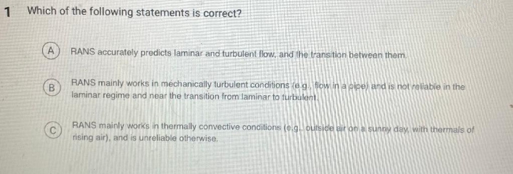 1 Which of the following statements is correct?
RANS accurately predicts laminar and turbulent flow, and the transition between them.
RANS mainly works in méchanically turbulent conditions (e.g. flow in a pipe) and is not reliable in the
laminar regime and near the transition from laminar to turbulent
RANS mainly works in thermally convective conditions (e.g.outside air on a sunny day with thermals of
rising air), and is unreliable otherwise,
