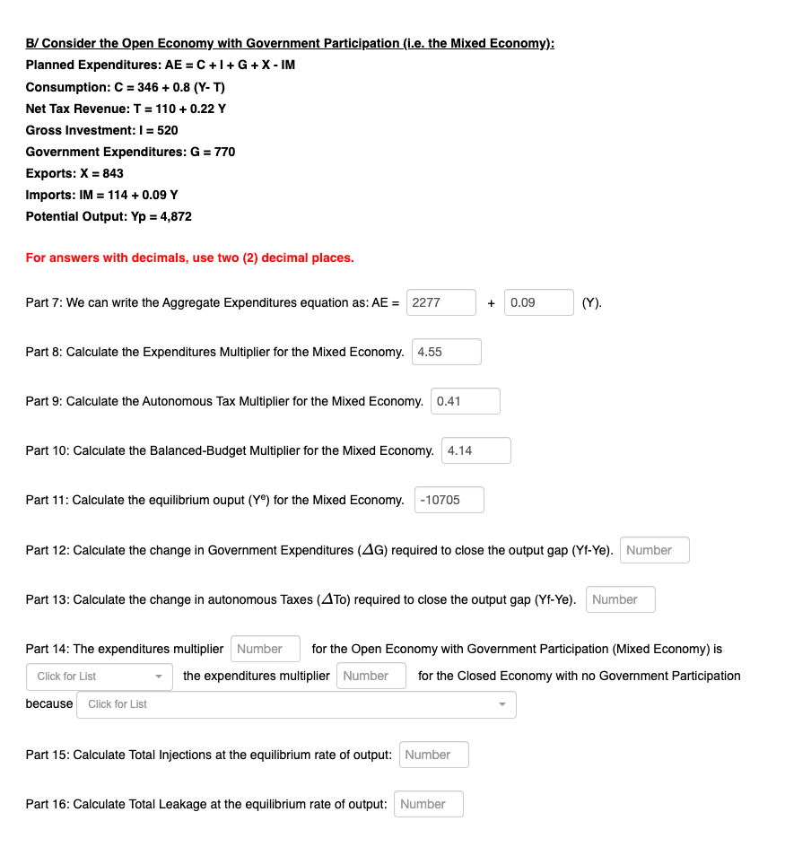 B/ Consider the Open Economy with Government Participation (i.e. the Mixed Economy):
Planned Expenditures: AE = C +1+ G +X - IM
Consumption: C = 346 + 0.8 (Y- T)
%3D
Net Tax Revenue: T = 110 + 0.22 Y
Gross Investment: I = 520
Government Expenditures: G = 770
Exports: X = 843
%3D
Imports: IM = 114 + 0.09 Y
Potential Output: Yp = 4,872
For answers with decimals, use two (2) decimal places.
Part 7: We can write the Aggregate Expenditures equation as: AE = 2277
0.09
(Y).
+
Part 8: Calculate the Expenditures Multiplier for the Mixed Economy. 4.55
Part 9: Calculate the Autonomous Tax Multiplier for the Mixed Economy. 0.41
Part 10: Calculate the Balanced-Budget Multiplier for the Mixed Economy. 4.14
Part 11: Calculate the equilibrium ouput (Yº) for the Mixed Economy. -10705
Part 12: Calculate the change in Government Expenditures (AG) required to close the output gap (Yf-Ye). Number
Part 13: Calculate the change in autonomous Taxes (ATo) required to close the output gap (Yf-Ye). Number
Part 14: The expenditures multiplier Number
for the Open Economy with Government Participation (Mixed Economy) is
the expenditures multiplier Number
for the Closed Economy with no Government Participation
Click for List
because Click for List
Part 15: Calculate Total Injections at the equilibrium rate of output: Number
Part 16: Calculate Total Leakage at the equilibrium rate of output: Number
