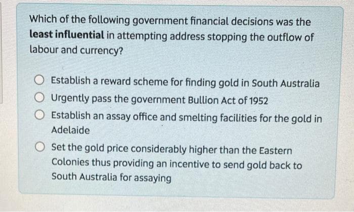 Which of the following government financial decisions was the
least influential in attempting address stopping the outflow of
labour and currency?
O Establish a reward schenme for finding gold in South Australia
Urgently pass the government Bullion Act of 1952
O Establish an assay office and smelting facilities for the gold in
Adelaide
O Set the gold price considerably higher than the Eastern
Colonies thus providing an incentive to send gold back to
South Australia for assaying
