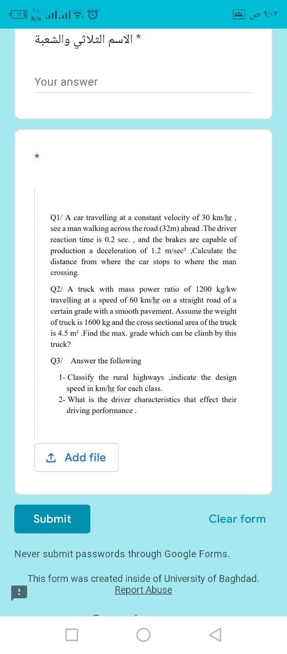 19
K/s
* الاسم الثلاثي والشعبة
Your answer
QI/ A car travelling at a constant velocity of 30 km/hr,
see a man walking across the road (32m) ahead.The driver
reaction time is 0.2 sec. , and the brakes are capable of
production a deceleration of 1.2 m/sec ,Calculate the
distance from where the car stops to where the man
crossing.
Q2/ A truck with mass power ratio of 1200 kg/kw
travelling at a speed of 60 km/hr on a straight road of a
certain grade with a smooth pavement. Assume the weight
of truck is 1600 kg and the cross sectional area of the truck
is 4.5 m2 .Find the max. grade which can be climb by this
truck?
Q3/ Answer the following
1- Classify the rural highways ,indicate the design
speed in km/hr for each class.
2- What is the driver characteristics that effect their
driving performance.
1 Add file
Submit
Clear form
Never submit passwords through Google Forms.
This form was created inside of University of Baghdad.
Report Abuse
