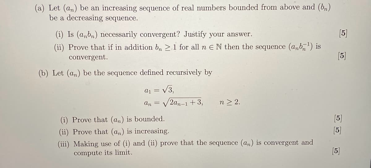 (a) Let (an) be an increasing sequence of real numbers bounded from above and (bn)
be a decreasing sequence.
(i) Is (anbn) necessarily convergent? Justify your answer.
(ii) Prove that if in addition bn ≥ 1 for all n EN then the sequence (anb¹) is
convergent.
(b) Let (an) be the sequence defined recursively by
a1 = √√3,
an =
/2an-1 +3,
(i) Prove that (an) is bounded.
(ii) Prove that (an) is increasing.
n> 2.
(iii) Making use of (i) and (ii) prove that the sequence (an) is convergent and
compute its limit.
[5]
[5]
[5]
[5]
[5]