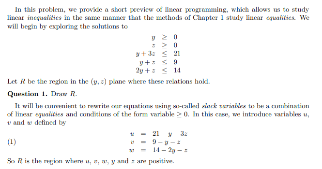 In this problem, we provide a short preview of linear programming, which allows us to study
linear inequalities in the same manner that the methods of Chapter 1 study linear equalities. We
will begin by exploring the solutions to
y 2 0
y+3z < 21
y+z < 9
2y +z s 14
Let R be the region in the (y, 2) plane where these relations hold.
Question 1. Draw R.
