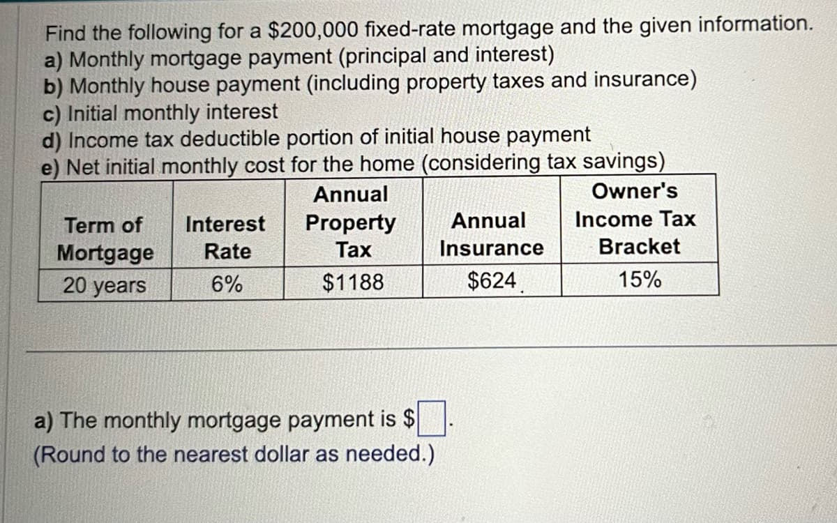 Find the following for a $200,000 fixed-rate mortgage and the given information.
a) Monthly mortgage payment (principal and interest)
b) Monthly house payment (including property taxes and insurance)
c) Initial monthly interest
d) Income tax deductible portion of initial house payment
e) Net initial monthly cost for the home (considering tax savings)
Annual
Owner's
Income Tax
Property
Tax
$1188
Term of
Mortgage
20 years
Interest
Rate
6%
a) The monthly mortgage payment is $
(Round to the nearest dollar as needed.)
Annual
Insurance
$624
Bracket
15%