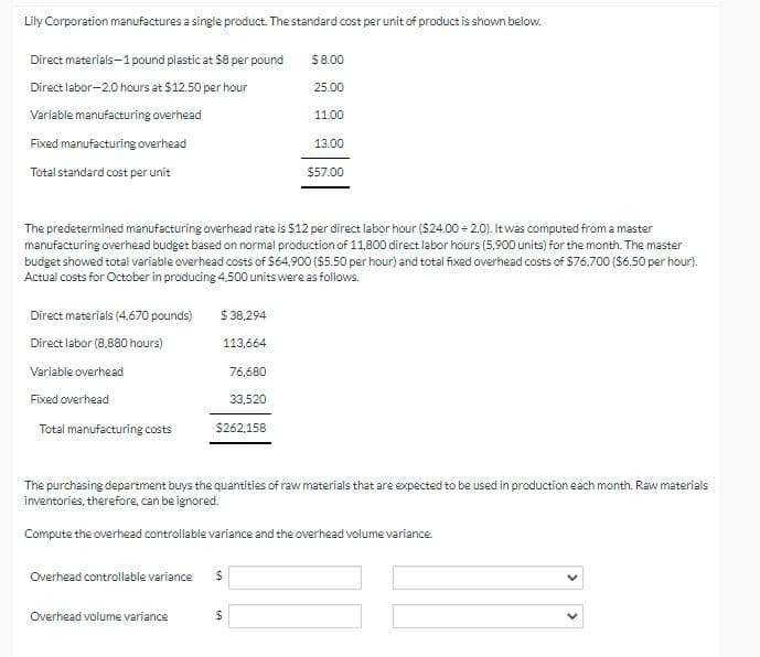 Lily Corporation manufactures a single product. The standard cost per unit of product is shown below.
Direct materials-1 pound plastic at $8 per pound
$8.00
Direct labor-2.0 hours at $12.50 per hour
25.00
11.00
Variable manufacturing overhead
Fixed manufacturing overhead
Total standard cost per unit
13.00
$57.00
The predetermined manufacturing overhead rate is $12 per direct labor hour ($24.00 +2.0). It was computed from a master
manufacturing overhead budget based on normal production of 11,800 direct labor hours (5,900 units) for the month. The master
budget showed total variable overhead costs of $64,900 ($5.50 per hour) and total fixed overhead costs of $76.700 ($6.50 per hour).
Actual costs for October in producing 4.500 units were as follows.
Direct materials (4,670 pounds)
$38,294
Direct labor (8.880 hours)
113,664
Variable overhead
76,680
Fixed overhead
33,520
Total manufacturing costs
$262,158
The purchasing department buys the quantities of raw materials that are expected to be used in production each month. Raw materials
inventories, therefore, can be ignored.
Compute the overhead controllable variance and the overhead volume variance.
Overhead controllable variance
$
Overhead volume variance
$