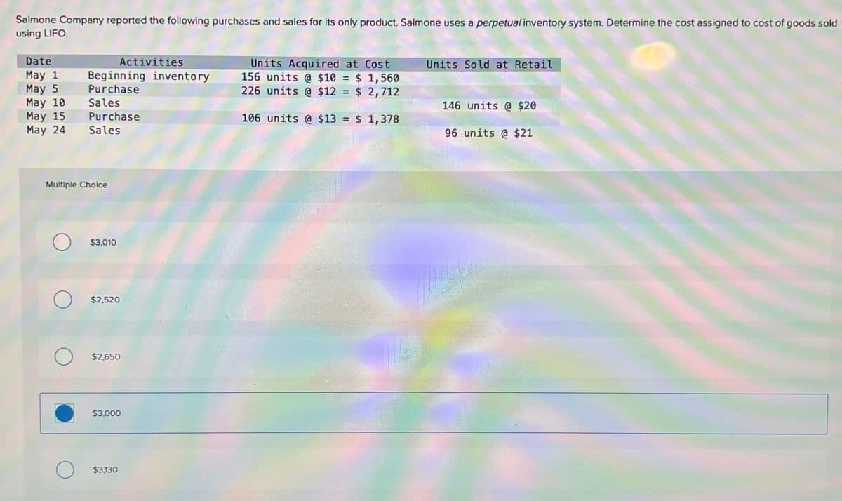 Salmone Company reported the following purchases and sales for its only product. Salmone uses a perpetual inventory system. Determine the cost assigned to cost of goods sold
using LIFO.
Date
Activities
Units Acquired at Cost
Units Sold at Retail
May 1 Beginning inventory
156 units @ $10
=
$ 1,560
May 5
Purchase
226 units @ $12
= $ 2,712
May 10
Sales
146 units @ $20
May 15
Purchase
May 24
Sales
106 units @ $13 = $ 1,378
96 units @ $21
Multiple Choice
$3,010
$2,520
$2,650
$3,000
$3,130