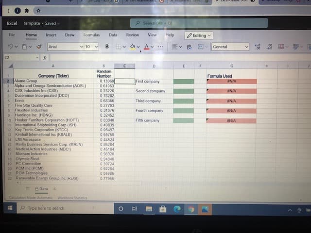 Excel
template - Saved
P Sealch (At Q)
File
Home
Insert
Draw
Formulas
Data
Review
View
Help
O Editing v
BE v A
Arial
v 10
...
General
C2
F
G
Random
1.
Company (Ticker)
Number
Formula Used
Alamo Group
Alpha and Omega Semiconductor (AOSL)
CSS Industries Inc (CSS)
Ducommun Incorporated (DCO)
Ennis
0.13960
0.61063
First company
NIA
4
0.23226
Second company
#NIA
0.78282
0.68366
Third company
6.
Five Star Quality Care
Flexsteel Industries
9 Hardinge Inc. (HDNG)
10 Hooker Furniture Corporation (HOFT)
International Shipholding Corp (ISH)
12 Key Tronic Corporation (KTCC)
13
#NIA
7.
0.27703
0.31076
Fourth company
8.
INIA
0.32452
0.03940
0 49839
0 05497
Fh company
#NIA
11
Kimball International Inc (KBALB)
14 LMI Aerospace
0.65750
0.44524
0.86284
0 45184
0.96920
15
Marlin Business Services Corp. (MRLN)
16 Medical Action Industries (MDCI)
17 Mitcham Industries
18 Olympic Steel
19 PC Connection
20 PCM Inc (PCMI)
21 RCM Technologies
22 Renewable Energy Group Inc (REGI)
0.94848
0.39724
0.92284
0 05985
0.77966
A Data
Calculation Mode Automatic
Workbook Statistics
O Type here to search
行
