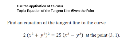 Use the application of Calculus.
Topic: Equation of the Tangent Line Given the Point
Find an equation of the tangent line to the curve
2 (x² + y²)² = 25 (x² – y²) at the point (3, 1).
