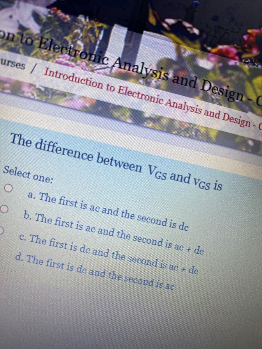 on to Electronic Analysis and Design-C
urses / Introduction to Electronic Analysis and Design - C
The difference between Vcs and vGs is
Select one:
a. The first is ac and the second is de
b. The first is ac and the second is ac + de
c. The first is de and the second is ac + dc
d. The first is de and the second is ac
