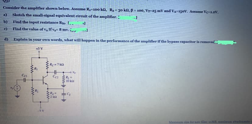 Consider the amplifier shown below. Assume R4=100 k2, R2 = 30 k2, B = 100, VT-25 mV and VA-150V. Assume Vc=1.2V.
!3!
%3D
a)
Sketch the small-signal equivalent circuit of the amplifier.
b)
Find the input resistance Rin. L.
c)
Find the value of vo If v= 8 mv.
d)
Explain in your own words, what will happen in the performance of the amplifier if the bypass capacitor is removed.
+5 V
Re=7 ko
Ca
R =
10 ka
R2
CE
2 ka
-5V
Maximum size for new files: 10MB, maximum attachments::
ww HH
ww
ww
