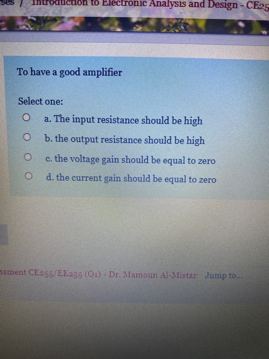 Introducion to Electronic Analysis and Design - CE05
To have a good amplifier
Select one:
a. The input resistance should be high
b. the output resistance should be high
c. the voltage gain should be equal to zero
d. the current gain should be equal to zero
Ssment CE255/EE255 (O1)- Dr. Mamoun Al-Mistar Jump to...
