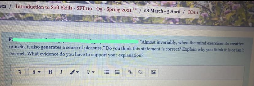 ses / Introduction to Soft Skills - SFT110 - O5 - Spring 2021
| 28 March - 3 April / ICA1
Pl
"Almost invariably, when the mind exercises its creative
muscle, it also generates a sense of pleasure." Do you think this statement is correct? Explain why you think it is or isn't
correct. What evidence do you have to support your explanation?
B I
