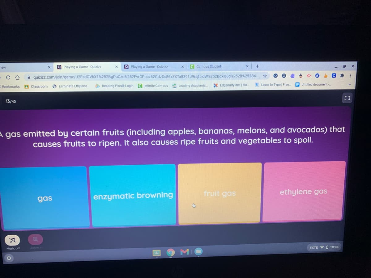 riew
a Playing a Game - Quizizz
a Playing a Game - Quizizz
C Campus Student
A quizizz.com/join/game/U2FsdGVkX1%252BgPuCzu%252FvrCPpcz62GdzDs86xZXTa8391J9rsjf5idW%252Bqxi88g%252B%252B4..
O Bookmarks A Classroom
O Eliminate Ethylene.
O Reading Plus® Login C Infinite Campus
Leading Academic.
X Edgenuity Inc. | Ho.
t Learn to Type | Free
Untitled document -.
13/43
A gas emitted by certain fruits (including apples, bananas, melons, and avocados) that
causes fruits to ripen. It also causes ripe fruits and vegetables to spoil.
fruit gas
ethylene gas
gas
enzymatic browning
Music off
Zoom in
EXTD V O 10:44

