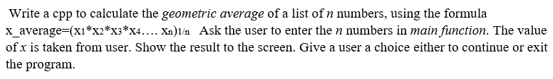 Write a cpp to calculate the geometric average of a list of n numbers, using the formula
x_average=(x1*x2*x3*x4.... Xn)1/n Ask the user to enter the n numbers in main function. The value
of x is taken from user. Show the result to the screen. Give a user a choice either to continue or exit
the program.
