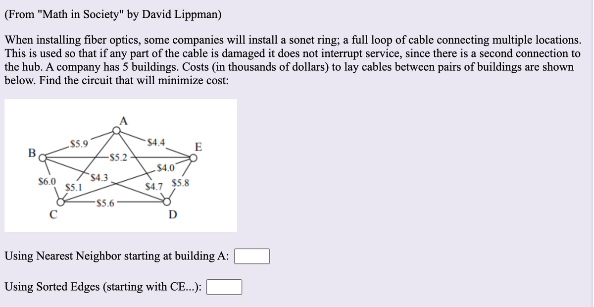 (From "Math in Society" by David Lippman)
When installing fiber optics, some companies will install a sonet ring; a full loop of cable connecting multiple locations.
This is used so that if any part of the cable is damaged it does not interrupt service, since there is a second connection to
the hub. A company has 5 buildings. Costs (in thousands of dollars) to lay cables between pairs of buildings are shown
below. Find the circuit that will minimize cost:
$5.9
$4.4
E
В
-$5.2
$4.0
$6.0
$4.3
$5.1
$4.7 $5.8
$5.6
C
D
Using Nearest Neighbor starting at building A:
Using Sorted Edges (starting with CE...):
