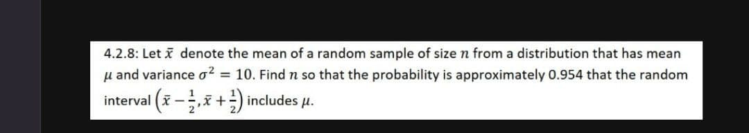 4.2.8: Let i denote the mean of a random sample of size n from a distribution that has mean
u and variance o? = 10. Find n so that the probability is approximately 0.954 that the random
interval (i -x +) includes u.
